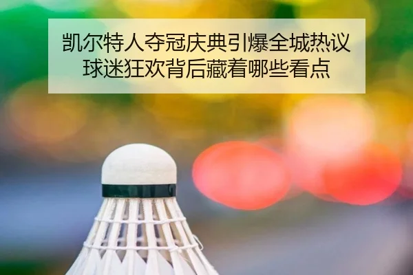 凯尔特人夺冠庆典引爆全城热议 球迷狂欢背后藏着哪些看点